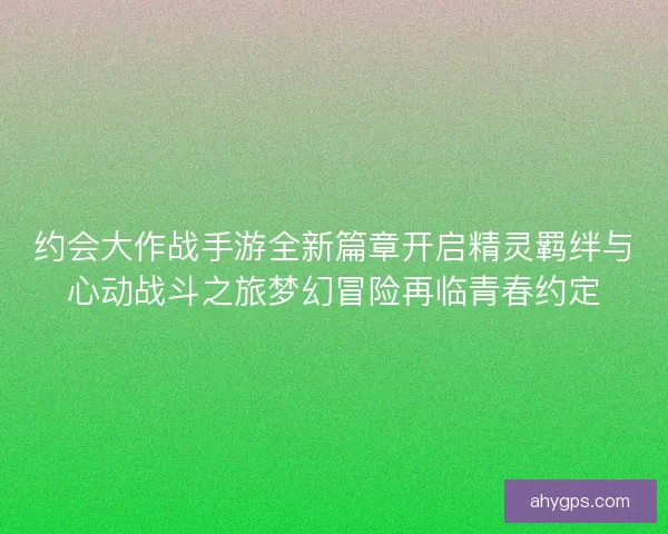 约会大作战手游全新篇章开启精灵羁绊与心动战斗之旅梦幻冒险再临青春约定
