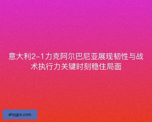 意大利2-1力克阿尔巴尼亚展现韧性与战术执行力关键时刻稳住局面