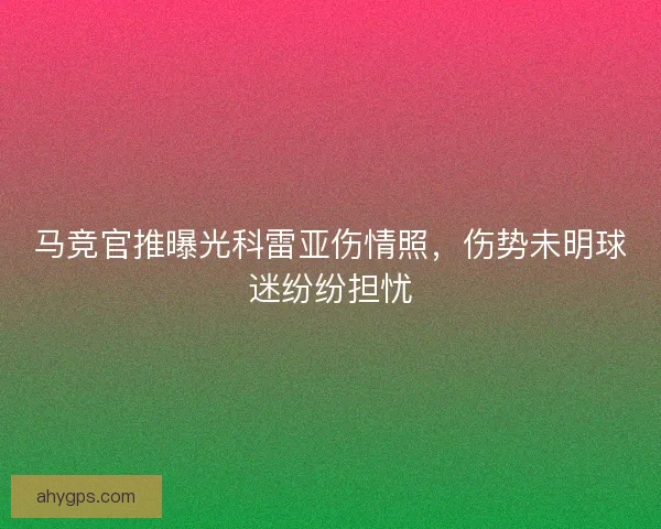 马竞官推曝光科雷亚伤情照，伤势未明球迷纷纷担忧