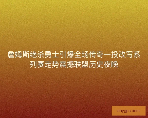 詹姆斯绝杀勇士引爆全场传奇一投改写系列赛走势震撼联盟历史夜晚
