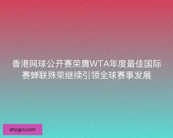 香港网球公开赛荣膺WTA年度最佳国际赛蝉联殊荣继续引领全球赛事发展