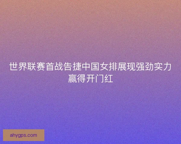 世界联赛首战告捷中国女排展现强劲实力赢得开门红 世界联赛首战告捷中国女排展现强劲实力赢得开门红
