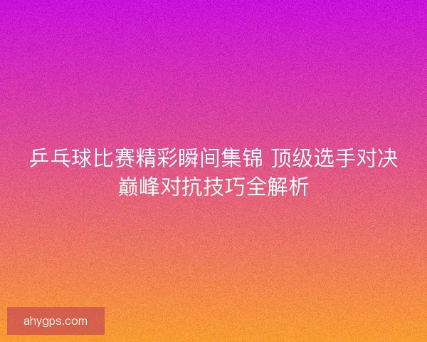 乒乓球比赛精彩瞬间集锦 顶级选手对决巅峰对抗技巧全解析