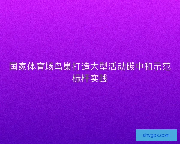 国家体育场鸟巢打造大型活动碳中和示范标杆实践 国家体育场鸟巢打造大型活动碳中和示范标杆实践