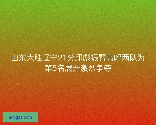 山东大胜辽宁21分邱彪振臂高呼两队为第5名展开激烈争夺
