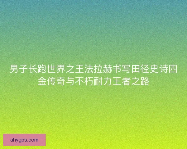 男子长跑世界之王法拉赫书写田径史诗四金传奇与不朽耐力王者之路