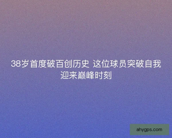 38岁首度破百创历史 这位球员突破自我迎来巅峰时刻