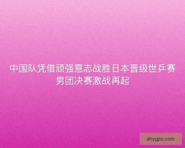 中国队凭借顽强意志战胜日本晋级世乒赛男团决赛激战再起