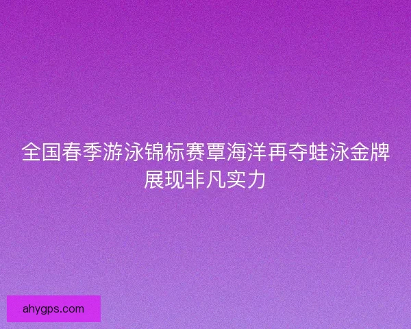 全国春季游泳锦标赛覃海洋再夺蛙泳金牌展现非凡实力