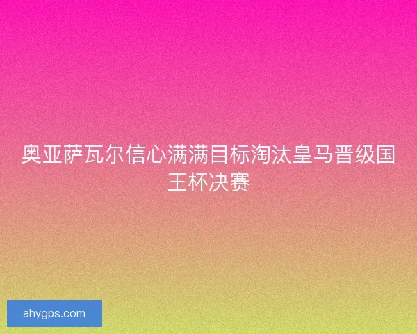 奥亚萨瓦尔信心满满目标淘汰皇马晋级国王杯决赛 奥亚萨瓦尔信心满满目标淘汰皇马晋级国王杯决赛