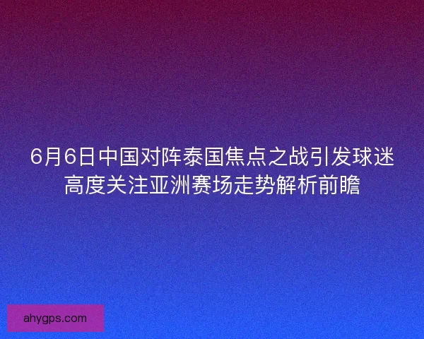 6月6日中国对阵泰国焦点之战引发球迷高度关注亚洲赛场走势解析前瞻