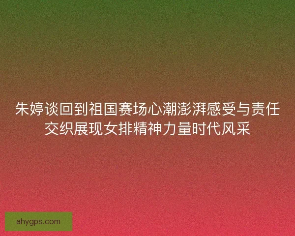 朱婷谈回到祖国赛场心潮澎湃感受与责任交织展现女排精神力量时代风采