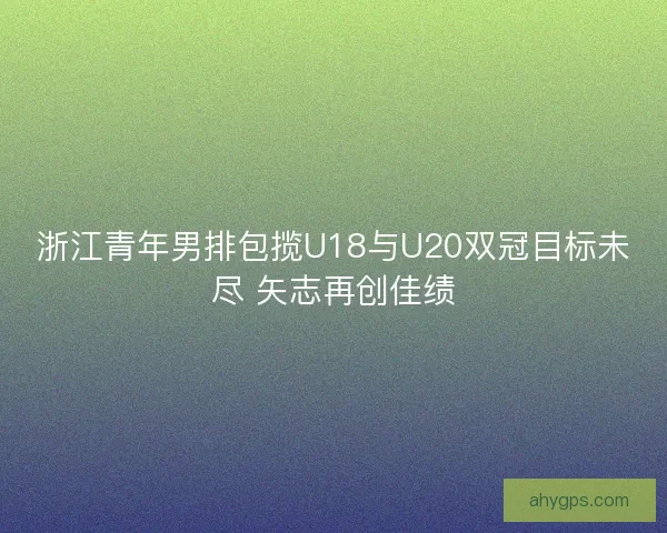 浙江青年男排包揽U18与U20双冠目标未尽 矢志再创佳绩