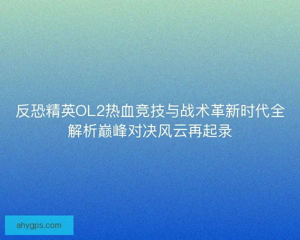 反恐精英OL2热血竞技与战术革新时代全解析巅峰对决风云再起录