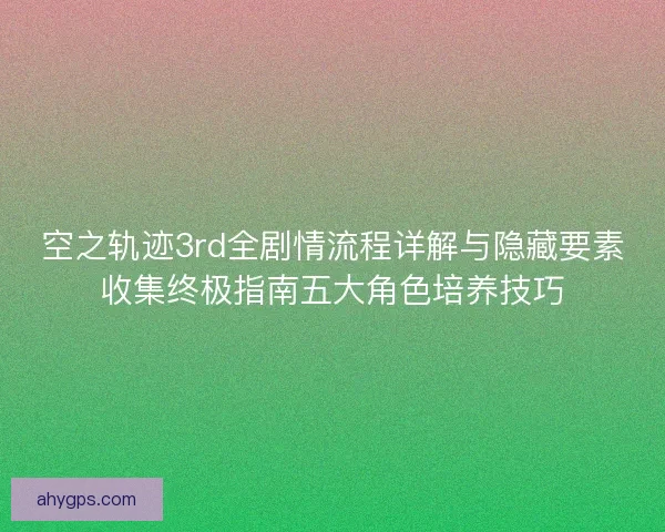 空之轨迹3rd全剧情流程详解与隐藏要素收集终极指南五大角色培养技巧