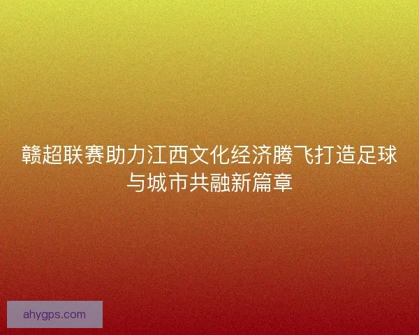 赣超联赛助力江西文化经济腾飞打造足球与城市共融新篇章