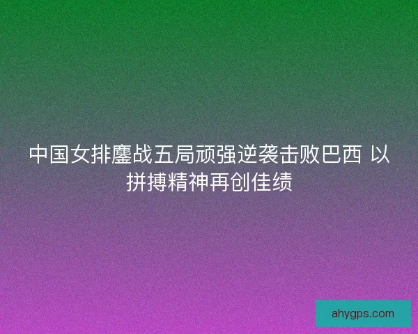 中国女排鏖战五局顽强逆袭击败巴西 以拼搏精神再创佳绩