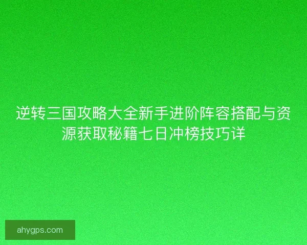 逆转三国攻略大全新手进阶阵容搭配与资源获取秘籍七日冲榜技巧详