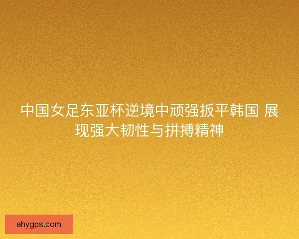 中国女足东亚杯逆境中顽强扳平韩国 展现强大韧性与拼搏精神