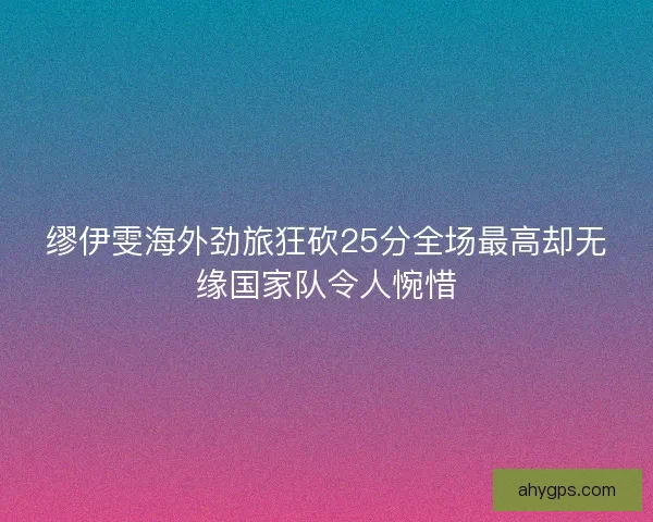 缪伊雯海外劲旅狂砍25分全场最高却无缘国家队令人惋惜
