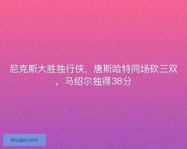 尼克斯大胜独行侠，唐斯哈特同场砍三双，马绍尔独得38分