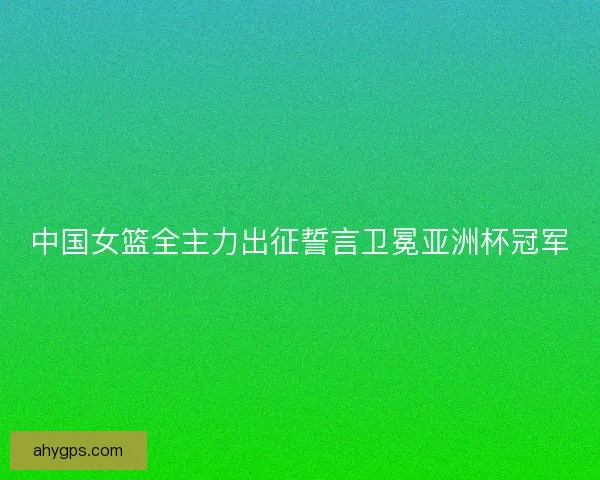 中国女篮全主力出征誓言卫冕亚洲杯冠军