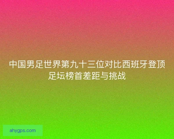 中国男足世界第九十三位对比西班牙登顶足坛榜首差距与挑战 中国男足世界第九十三位对比西班牙登顶足坛榜首差距与挑战