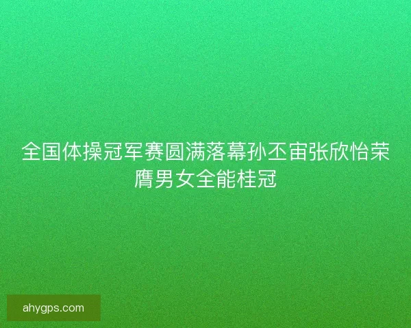全国体操冠军赛圆满落幕孙丕宙张欣怡荣膺男女全能桂冠