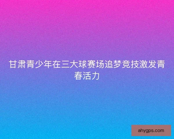甘肃青少年在三大球赛场追梦竞技激发青春活力 甘肃青少年在三大球赛场追梦竞技激发青春活力