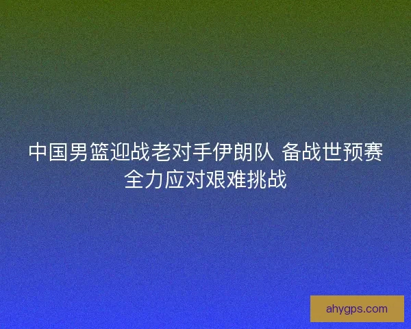 中国男篮迎战老对手伊朗队 备战世预赛全力应对艰难挑战 中国男篮迎战老对手伊朗队 备战世预赛全力应对艰难挑战