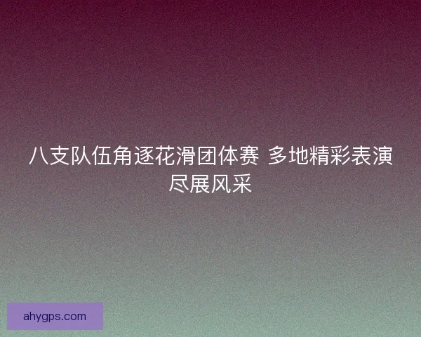 八支队伍角逐花滑团体赛 多地精彩表演尽展风采 八支队伍角逐花滑团体赛 多地精彩表演尽展风采
