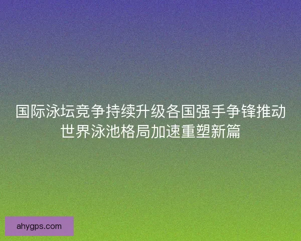 国际泳坛竞争持续升级各国强手争锋推动世界泳池格局加速重塑新篇 国际泳坛竞争持续升级各国强手争锋推动世界泳池格局加速重塑新篇