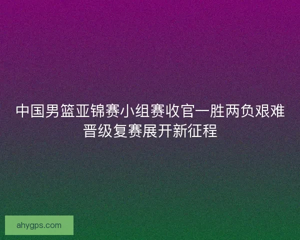 中国男篮亚锦赛小组赛收官一胜两负艰难晋级复赛展开新征程